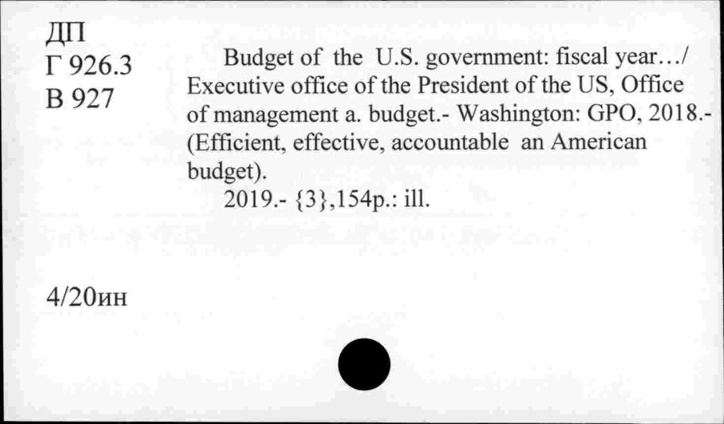 ﻿r 926.3
B 927
Budget of the U.S. government: fiscal year.../ Executive office of the President of the US, Office of management a. budget.- Washington: GPO, 2018.-(Efficient, effective, accountable an American budget).
2019,- {3},154p.: ill.
4/20kh